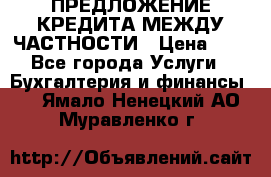 ПРЕДЛОЖЕНИЕ КРЕДИТА МЕЖДУ ЧАСТНОСТИ › Цена ­ 0 - Все города Услуги » Бухгалтерия и финансы   . Ямало-Ненецкий АО,Муравленко г.